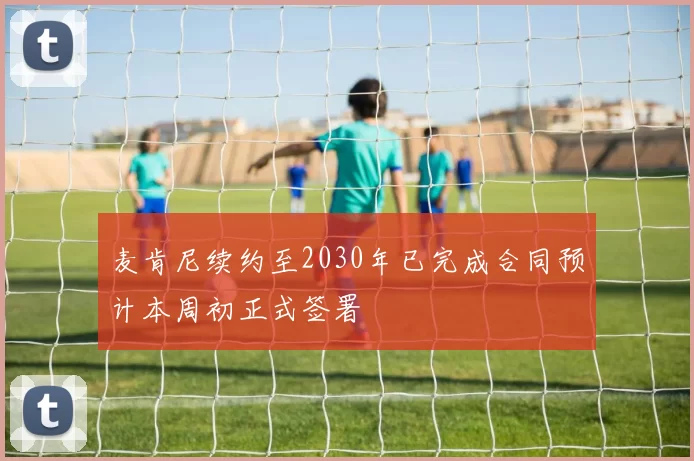 麦肯尼续约至2030年已完成合同预计本周初正式签署