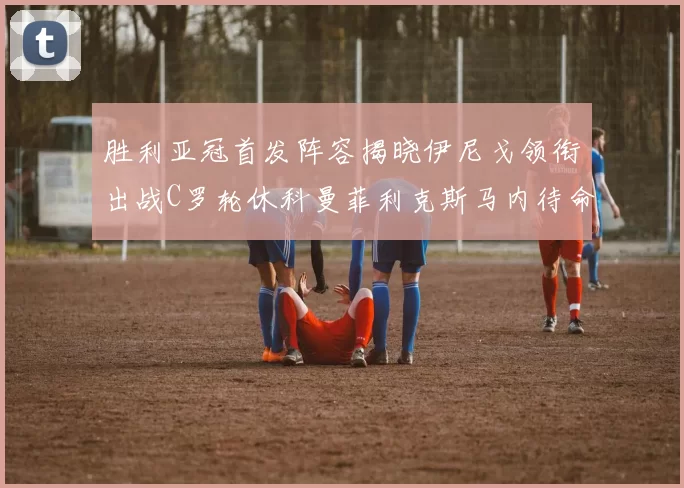 胜利亚冠首发阵容揭晓伊尼戈领衔出战C罗轮休科曼菲利克斯马内待命