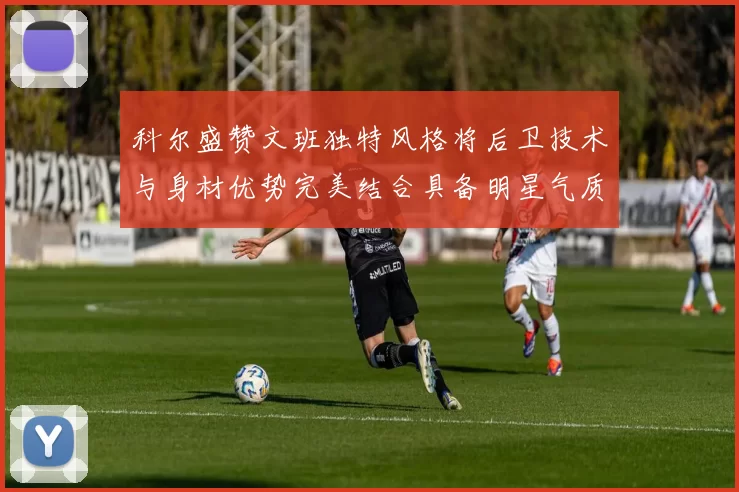 科尔盛赞文班独特风格将后卫技术与身材优势完美结合具备明星气质与球队形象