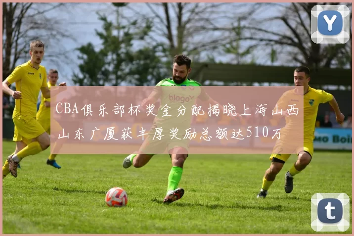 CBA俱乐部杯奖金分配揭晓上海山西山东广厦获丰厚奖励总额达510万