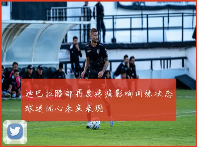 迪巴拉膝部再度疼痛影响训练状态球迷忧心未来表现