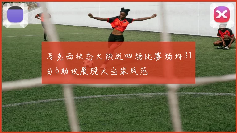 马克西状态火热近四场比赛场均31分6助攻展现大当家风范