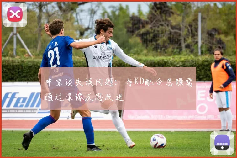 申京谈失误问题：与KD配合急躁需通过录像反思改进