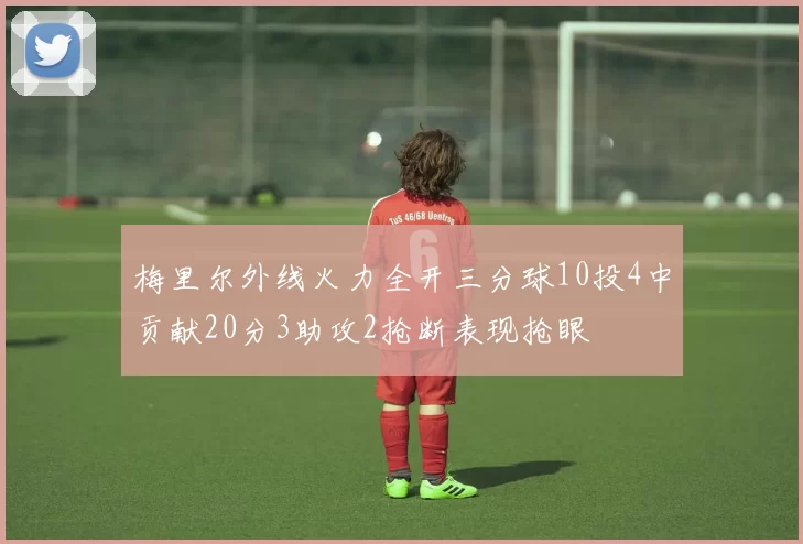 梅里尔外线火力全开三分球10投4中贡献20分3助攻2抢断表现抢眼
