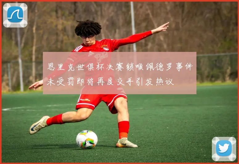 恩里克世俱杯决赛锁喉佩德罗事件未受罚即将再度交手引发热议