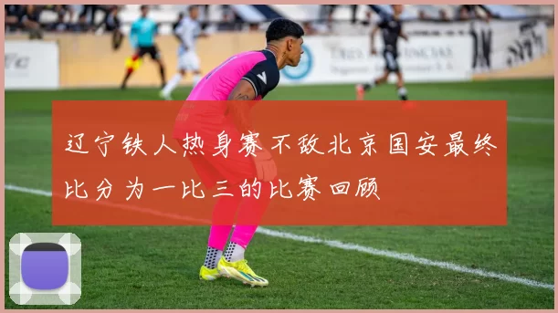 辽宁铁人热身赛不敌北京国安最终比分为一比三的比赛回顾