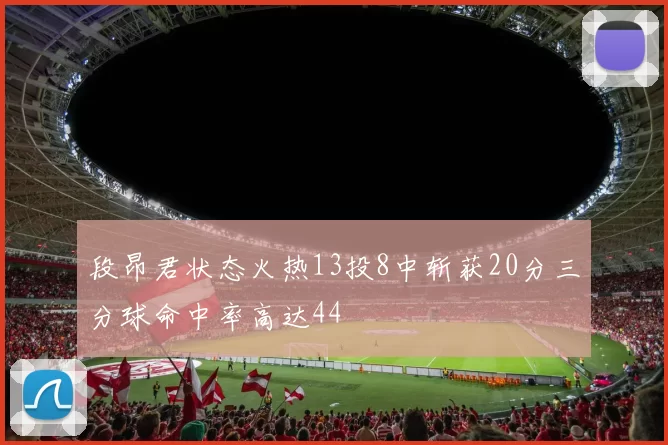 段昂君状态火热13投8中斩获20分三分球命中率高达44