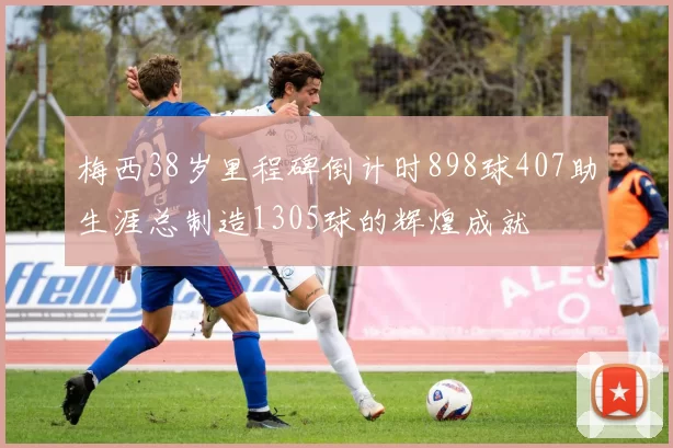 梅西38岁里程碑倒计时898球407助生涯总制造1305球的辉煌成就