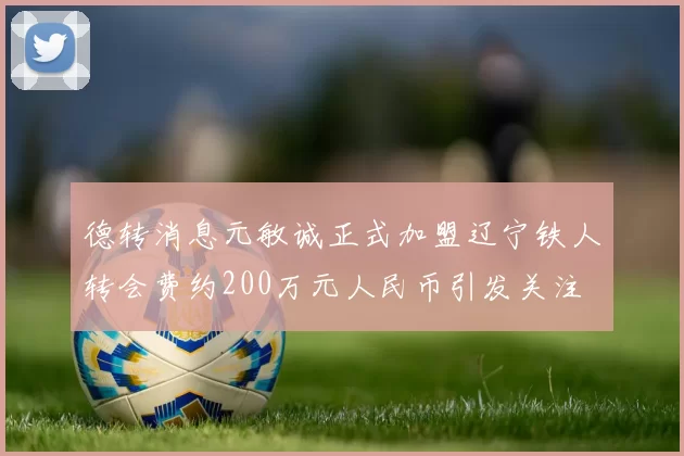 德转消息元敏诚正式加盟辽宁铁人转会费约200万元人民币引发关注