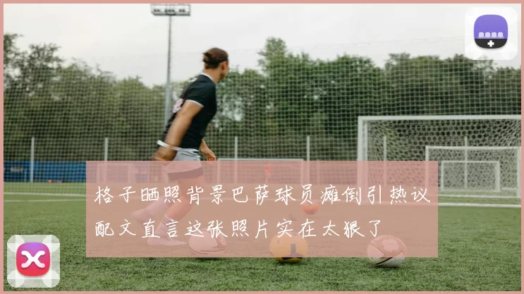 格子晒照背景巴萨球员瘫倒引热议配文直言这张照片实在太狠了