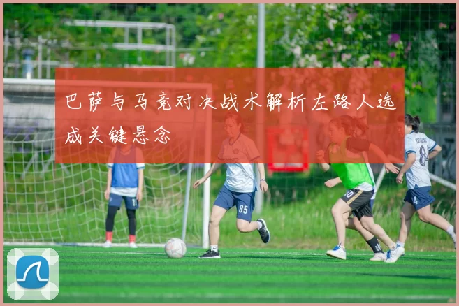 巴萨与马竞对决战术解析左路人选成关键悬念