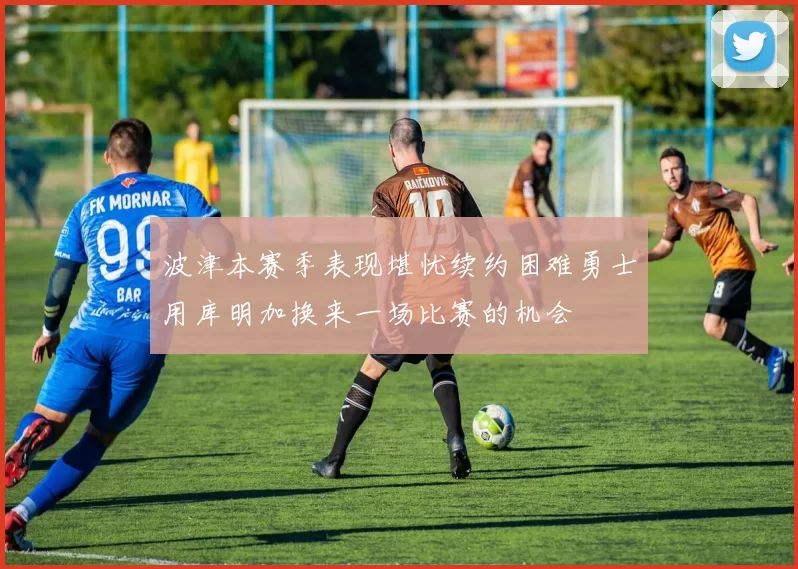 波津本赛季表现堪忧续约困难勇士用库明加换来一场比赛的机会