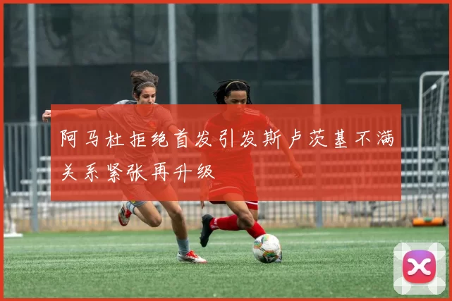 阿马杜拒绝首发引发斯卢茨基不满关系紧张再升级