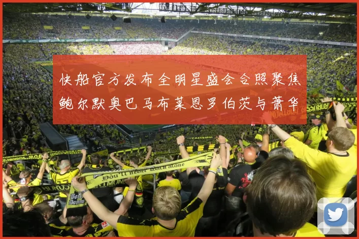 快船官方发布全明星盛会合照聚焦鲍尔默奥巴马布莱恩罗伯茨与萧华同框亮相