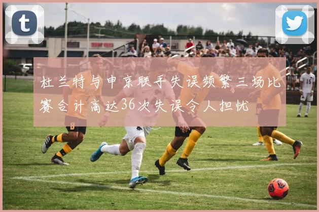 杜兰特与申京联手失误频繁三场比赛合计高达36次失误令人担忧
