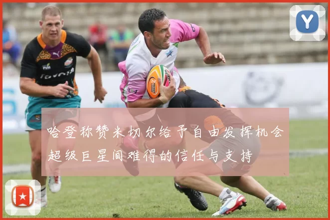哈登称赞米切尔给予自由发挥机会超级巨星间难得的信任与支持
