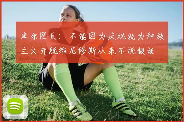 库尔图瓦：不能因为庆祝就为种族主义开脱维尼修斯从来不说假话