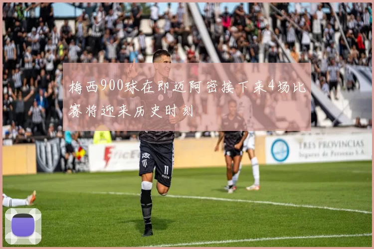 梅西900球在即迈阿密接下来4场比赛将迎来历史时刻