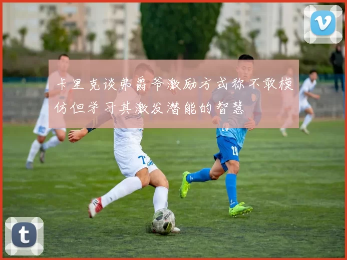卡里克谈弗爵爷激励方式称不敢模仿但学习其激发潜能的智慧