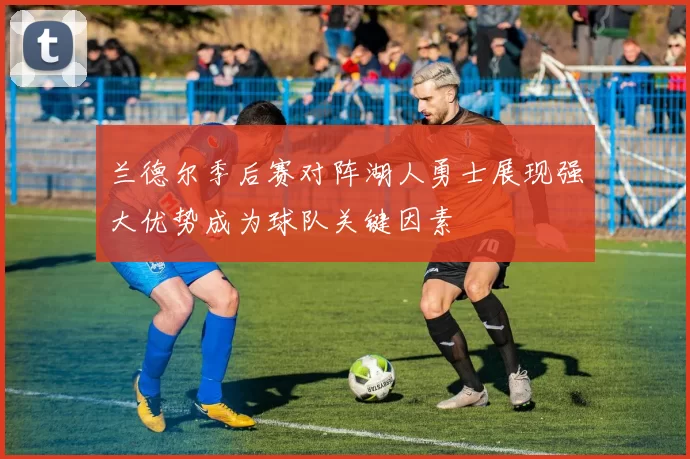 兰德尔季后赛对阵湖人勇士展现强大优势成为球队关键因素