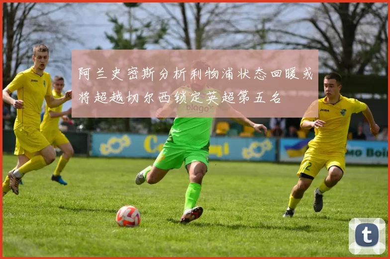 阿兰史密斯分析利物浦状态回暖或将超越切尔西锁定英超第五名
